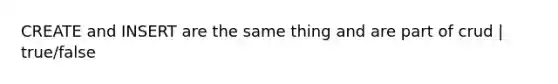 CREATE and INSERT are the same thing and are part of crud | true/false