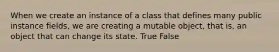 When we create an instance of a class that defines many public instance fields, we are creating a mutable object, that is, an object that can change its state. True False