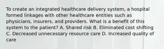 To create an integrated healthcare delivery system, a hospital formed linkages with other healthcare entities such as physicians, insurers, and providers. What is a benefit of this system to the patient? A. Shared risk B. Eliminated cost shifting C. Decreased unnecessary resource care D. Increased quality of care