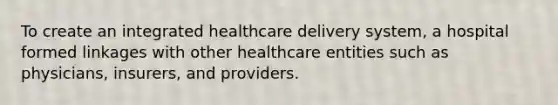 To create an integrated healthcare delivery system, a hospital formed linkages with other healthcare entities such as physicians, insurers, and providers.