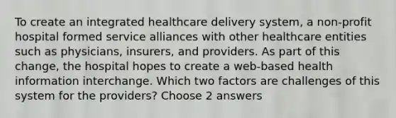 To create an integrated healthcare delivery system, a non-profit hospital formed service alliances with other healthcare entities such as physicians, insurers, and providers. As part of this change, the hospital hopes to create a web-based health information interchange. Which two factors are challenges of this system for the providers? Choose 2 answers