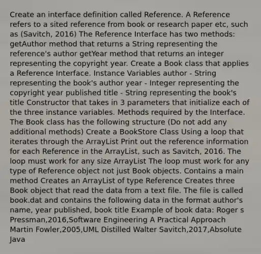 Create an interface definition called Reference. A Reference refers to a sited reference from book or research paper etc, such as (Savitch, 2016) The Reference Interface has two methods: getAuthor method that returns a String representing the reference's author getYear method that returns an integer representing the copyright year. Create a Book class that applies a Reference Interface. Instance Variables author - String representing the book's author year - Integer representing the copyright year published title - String representing the book's title Constructor that takes in 3 parameters that initialize each of the three instance variables. Methods required by the Interface. The Book class has the following structure (Do not add any additional methods) Create a BookStore Class Using a loop that iterates through the ArrayList Print out the reference information for each Reference in the ArrayList, such as Savitch, 2016. The loop must work for any size ArrayList The loop must work for any type of Reference object not just Book objects. Contains a main method Creates an ArrayList of type Reference Creates three Book object that read the data from a text file. The file is called book.dat and contains the following data in the format author's name, year published, book title Example of book data: Roger s Pressman,2016,Software Engineering A Practical Approach Martin Fowler,2005,UML Distilled Walter Savitch,2017,Absolute Java