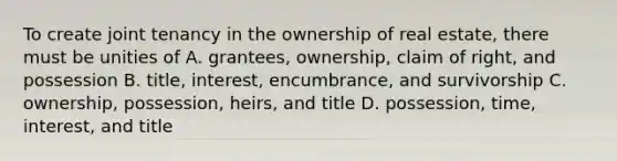 To create joint tenancy in the ownership of real estate, there must be unities of A. grantees, ownership, claim of right, and possession B. title, interest, encumbrance, and survivorship C. ownership, possession, heirs, and title D. possession, time, interest, and title