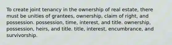 To create joint tenancy in the ownership of real estate, there must be unities of grantees, ownership, claim of right, and possession. possession, time, interest, and title. ownership, possession, heirs, and title. title, interest, encumbrance, and survivorship.