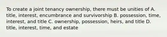 To create a joint tenancy ownership, there must be unities of A. title, interest, encumbrance and survivorship B. possession, time, interest, and title C. ownership, possession, heirs, and title D. title, interest, time, and estate