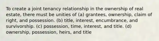 To create a joint tenancy relationship in the ownership of real estate, there must be unities of (a) grantees, ownership, claim of right, and possession. (b) title, interest, encumbrance, and survivorship. (c) possession, time, interest, and title. (d) ownership, possession, heirs, and title