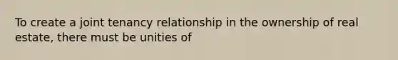 To create a joint tenancy relationship in the ownership of real estate, there must be unities of