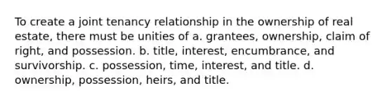 To create a joint tenancy relationship in the ownership of real estate, there must be unities of a. grantees, ownership, claim of right, and possession. b. title, interest, encumbrance, and survivorship. c. possession, time, interest, and title. d. ownership, possession, heirs, and title.