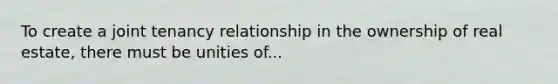 To create a joint tenancy relationship in the ownership of real estate, there must be unities of...