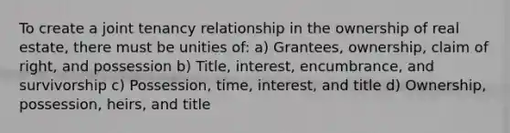 To create a joint tenancy relationship in the ownership of real estate, there must be unities of: a) Grantees, ownership, claim of right, and possession b) Title, interest, encumbrance, and survivorship c) Possession, time, interest, and title d) Ownership, possession, heirs, and title