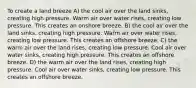 To create a land breeze A) the cool air over the land sinks, creating high pressure. Warm air over water rises, creating low pressure. This creates an onshore breeze. B) the cool air over the land sinks, creating high pressure. Warm air over water rises, creating low pressure. This creates an offshore breeze. C) the warm air over the land rises, creating low pressure. Cool air over water sinks, creating high pressure. This creates an offshore breeze. D) the warm air over the land rises, creating high pressure. Cool air over water sinks, creating low pressure. This creates an offshore breeze.