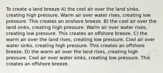 To create a land breeze A) the cool air over the land sinks, creating high pressure. Warm air over water rises, creating low pressure. This creates an onshore breeze. B) the cool air over the land sinks, creating high pressure. Warm air over water rises, creating low pressure. This creates an offshore breeze. C) the warm air over the land rises, creating low pressure. Cool air over water sinks, creating high pressure. This creates an offshore breeze. D) the warm air over the land rises, creating high pressure. Cool air over water sinks, creating low pressure. This creates an offshore breeze.