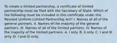 To create a limited partnership, a certificate of limited partnership must be filed with the Secretary of State. Which of the following must be included in this certificate under the Revised Uniform Limited Partnership Act? I. Names of all of the general partners. II. Names of the majority of the general partners. III. Names of all of the limited partners. IV. Names of the majority of the limited partners. A. I only. B. II only. C. I and III only. D. I and IV only.