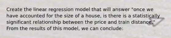 Create the linear regression model that will answer "once we have accounted for the size of a house, is there is a statistically significant relationship between the price and train distance." From the results of this model, we can conclude: