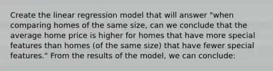 Create the linear regression model that will answer "when comparing homes of the same size, can we conclude that the average home price is higher for homes that have more special features than homes (of the same size) that have fewer special features." From the results of the model, we can conclude: