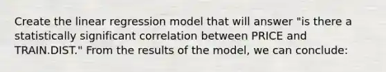 Create the linear regression model that will answer "is there a statistically significant correlation between PRICE and TRAIN.DIST." From the results of the model, we can conclude: