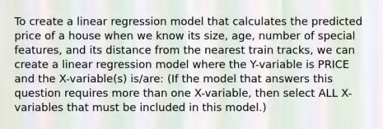 To create a linear regression model that calculates the predicted price of a house when we know its size, age, number of special features, and its distance from the nearest train tracks, we can create a linear regression model where the Y-variable is PRICE and the X-variable(s) is/are: (If the model that answers this question requires more than one X-variable, then select ALL X-variables that must be included in this model.)