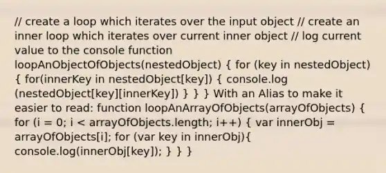 // create a loop which iterates over the input object // create an inner loop which iterates over current inner object // log current value to the console function loopAnObjectOfObjects(nestedObject) ( for (key in nestedObject) { for(innerKey in nestedObject[key]) { console.log (nestedObject[key][innerKey]) ) } } With an Alias to make it easier to read: function loopAnArrayOfObjects(arrayOfObjects) ( for (i = 0; i < arrayOfObjects.length; i++) { var innerObj = arrayOfObjects[i]; for (var key in innerObj){ console.log(innerObj[key]); ) } }