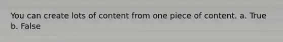 You can create lots of content from one piece of content. a. True b. False