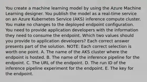 You create a machine learning model by using the Azure Machine Learning designer. You publish the model as a real-time service on an Azure Kubernetes Service (AKS) inference compute cluster. You make no changes to the deployed endpoint configuration. You need to provide application developers with the information they need to consume the endpoint. Which two values should you provide to application developers? Each correct answer presents part of the solution. NOTE: Each correct selection is worth one point. A. The name of the AKS cluster where the endpoint is hosted. B. The name of the inference pipeline for the endpoint. C. The URL of the endpoint. D. The run ID of the inference pipeline experiment for the endpoint. E. The key for the endpoint.