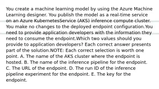 You create a machine learning model by using the Azure Machine Learning designer. You publish the model as a real-time service on an Azure KubernetesService (AKS) inference compute cluster. You make no changes to the deployed endpoint configuration.You need to provide application developers with the information they need to consume the endpoint.Which two values should you provide to application developers? Each correct answer presents part of the solution.NOTE: Each correct selection is worth one point. A. The name of the AKS cluster where the endpoint is hosted. B. The name of the inference pipeline for the endpoint. C. The URL of the endpoint. D. The run ID of the inference pipeline experiment for the endpoint. E. The key for the endpoint.