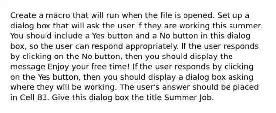 Create a macro that will run when the file is opened. Set up a dialog box that will ask the user if they are working this summer. You should include a Yes button and a No button in this dialog box, so the user can respond appropriately. If the user responds by clicking on the No button, then you should display the message Enjoy your free time! If the user responds by clicking on the Yes button, then you should display a dialog box asking where they will be working. The user's answer should be placed in Cell B3. Give this dialog box the title Summer Job.