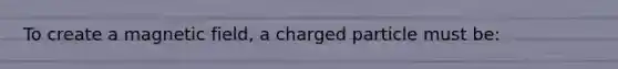 To create a magnetic field, a charged particle must be: