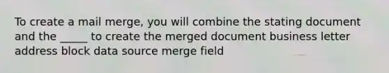 To create a mail merge, you will combine the stating document and the _____ to create the merged document business letter address block data source merge field