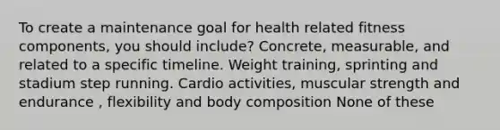 To create a maintenance goal for health related fitness components, you should include? Concrete, measurable, and related to a specific timeline. Weight training, sprinting and stadium step running. Cardio activities, muscular strength and endurance , flexibility and body composition None of these