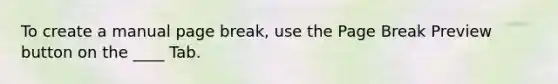 To create a manual page break, use the Page Break Preview button on the ____ Tab.