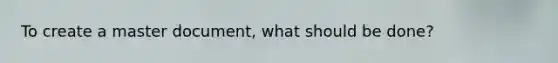 To create a master document, what should be done?