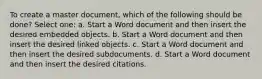 To create a master document, which of the following should be done? Select one: a. Start a Word document and then insert the desired embedded objects. b. Start a Word document and then insert the desired linked objects. c. Start a Word document and then insert the desired subdocuments. d. Start a Word document and then insert the desired citations.