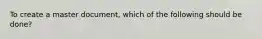 To create a master document, which of the following should be done?