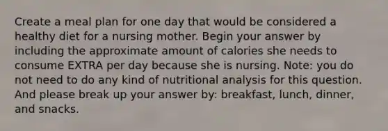 Create a meal plan for one day that would be considered a healthy diet for a nursing mother. Begin your answer by including the approximate amount of calories she needs to consume EXTRA per day because she is nursing. Note: you do not need to do any kind of nutritional analysis for this question. And please break up your answer by: breakfast, lunch, dinner, and snacks.