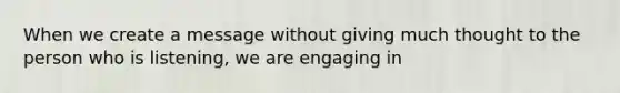 When we create a message without giving much thought to the person who is listening, we are engaging in