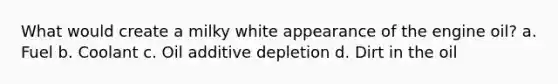 What would create a milky white appearance of the engine oil? a. Fuel b. Coolant c. Oil additive depletion d. Dirt in the oil