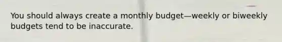 You should always create a monthly budget—weekly or biweekly budgets tend to be inaccurate.