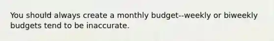 You should always create a monthly budget--weekly or biweekly budgets tend to be inaccurate.