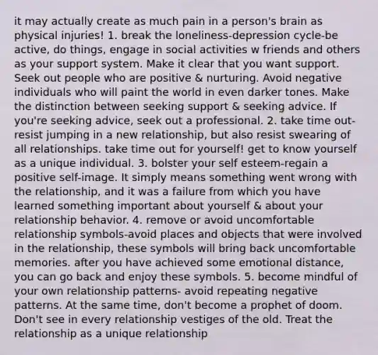 it may actually create as much pain in a person's brain as physical injuries! 1. break the loneliness-depression cycle-be active, do things, engage in social activities w friends and others as your support system. Make it clear that you want support. Seek out people who are positive & nurturing. Avoid negative individuals who will paint the world in even darker tones. Make the distinction between seeking support & seeking advice. If you're seeking advice, seek out a professional. 2. take time out-resist jumping in a new relationship, but also resist swearing of all relationships. take time out for yourself! get to know yourself as a unique individual. 3. bolster your self esteem-regain a positive self-image. It simply means something went wrong with the relationship, and it was a failure from which you have learned something important about yourself & about your relationship behavior. 4. remove or avoid uncomfortable relationship symbols-avoid places and objects that were involved in the relationship, these symbols will bring back uncomfortable memories. after you have achieved some emotional distance, you can go back and enjoy these symbols. 5. become mindful of your own relationship patterns- avoid repeating negative patterns. At the same time, don't become a prophet of doom. Don't see in every relationship vestiges of the old. Treat the relationship as a unique relationship