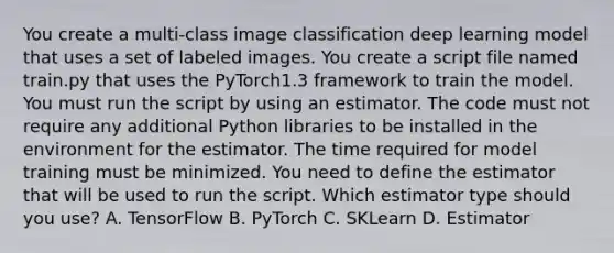 You create a multi-class image classification deep learning model that uses a set of labeled images. You create a script file named train.py that uses the PyTorch1.3 framework to train the model. You must run the script by using an estimator. The code must not require any additional Python libraries to be installed in the environment for the estimator. The time required for model training must be minimized. You need to define the estimator that will be used to run the script. Which estimator type should you use? A. TensorFlow B. PyTorch C. SKLearn D. Estimator