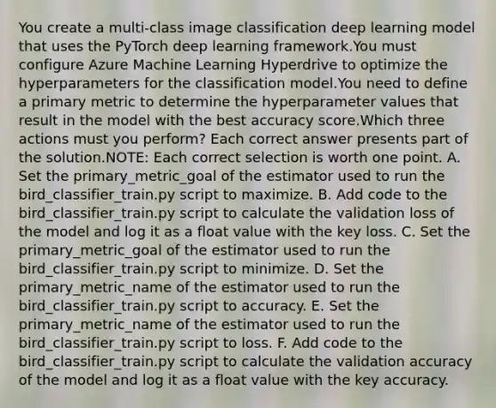 You create a multi-class image classification deep learning model that uses the PyTorch deep learning framework.You must configure Azure Machine Learning Hyperdrive to optimize the hyperparameters for the classification model.You need to define a primary metric to determine the hyperparameter values that result in the model with the best accuracy score.Which three actions must you perform? Each correct answer presents part of the solution.NOTE: Each correct selection is worth one point. A. Set the primary_metric_goal of the estimator used to run the bird_classifier_train.py script to maximize. B. Add code to the bird_classifier_train.py script to calculate the validation loss of the model and log it as a float value with the key loss. C. Set the primary_metric_goal of the estimator used to run the bird_classifier_train.py script to minimize. D. Set the primary_metric_name of the estimator used to run the bird_classifier_train.py script to accuracy. E. Set the primary_metric_name of the estimator used to run the bird_classifier_train.py script to loss. F. Add code to the bird_classifier_train.py script to calculate the validation accuracy of the model and log it as a float value with the key accuracy.