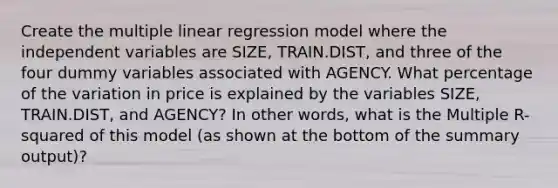 Create the multiple linear regression model where the independent variables are SIZE, TRAIN.DIST, and three of the four dummy variables associated with AGENCY. What percentage of the variation in price is explained by the variables SIZE, TRAIN.DIST, and AGENCY? In other words, what is the Multiple R-squared of this model (as shown at the bottom of the summary output)?