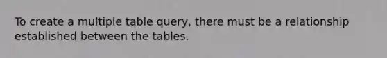 To create a multiple table query, there must be a relationship established between the tables.