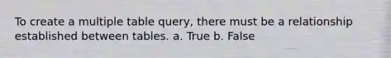 To create a multiple table query, there must be a relationship established between tables. a. True b. False