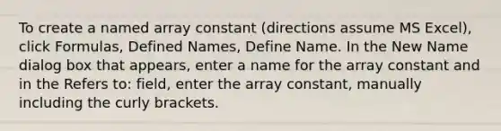 To create a named array constant (directions assume MS Excel), click Formulas, Defined Names, Define Name. In the New Name dialog box that appears, enter a name for the array constant and in the Refers to: field, enter the array constant, manually including the curly brackets.