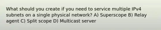 What should you create if you need to service multiple IPv4 subnets on a single physical network? A) Superscope B) Relay agent C) Split scope D) Multicast server