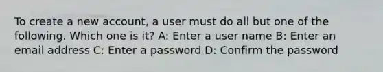 To create a new account, a user must do all but one of the following. Which one is it? A: Enter a user name B: Enter an email address C: Enter a password D: Confirm the password