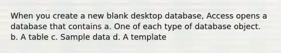 When you create a new blank desktop database, Access opens a database that contains a. One of each type of database object. b. A table c. Sample data d. A template