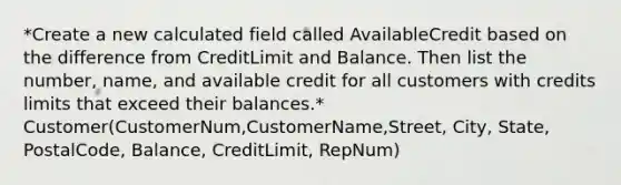 *Create a new calculated field called AvailableCredit based on the difference from CreditLimit and Balance. Then list the number, name, and available credit for all customers with credits limits that exceed their balances.* Customer(CustomerNum,CustomerName,Street, City, State, PostalCode, Balance, CreditLimit, RepNum)