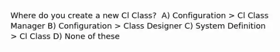 Where do you create a new Cl Class? ​ A) Configuration > Cl Class Manager B) Configuration > Class Designer C) System Definition > Cl Class D) None of these